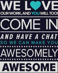 We love our work, and you will too. Come in and have a chat so we can make you awesomely awesome
